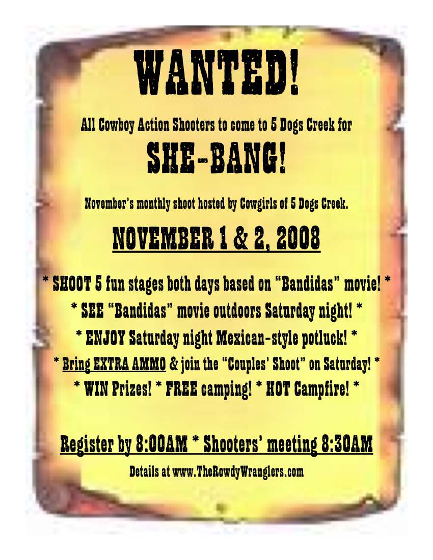 Wanted! All Cowboy Action Shooters to come to 5 Dogs Creek for She-Bang November monthy shoot hosted by the Cowgirls of 5 Dogs Creek. November 1 & 2, 2008.  
* SHOOT 5 fun stages both days based on Bandidas movie! * 
* SEE Bandidas movie outdoors Saturday night! * 
* ENJOY Saturday night Mexican-style potluck! * 
* Bring EXTRA AMMO & join the Couples Shoot on Saturday! * 
* WIN Prizes! * FREE camping! * HOT Campfire! * 
Register by 8:00AM * Shooters meeting 8:30AM 
Details at www.TheRowdyWranglers.com